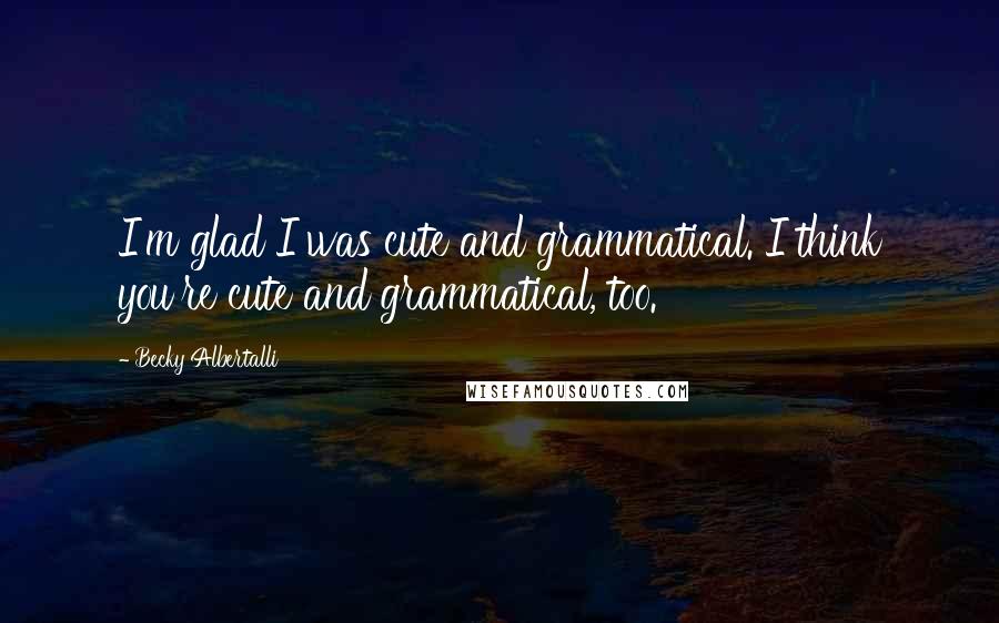 Becky Albertalli Quotes: I'm glad I was cute and grammatical. I think you're cute and grammatical, too.
