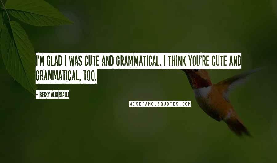Becky Albertalli Quotes: I'm glad I was cute and grammatical. I think you're cute and grammatical, too.