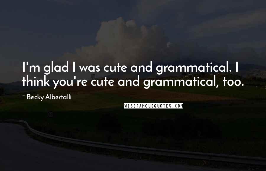 Becky Albertalli Quotes: I'm glad I was cute and grammatical. I think you're cute and grammatical, too.
