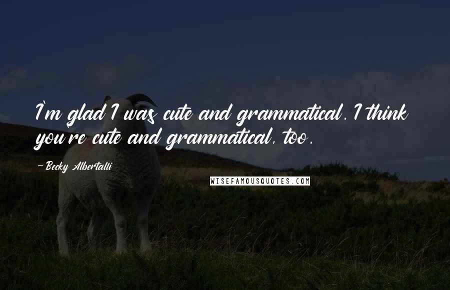 Becky Albertalli Quotes: I'm glad I was cute and grammatical. I think you're cute and grammatical, too.