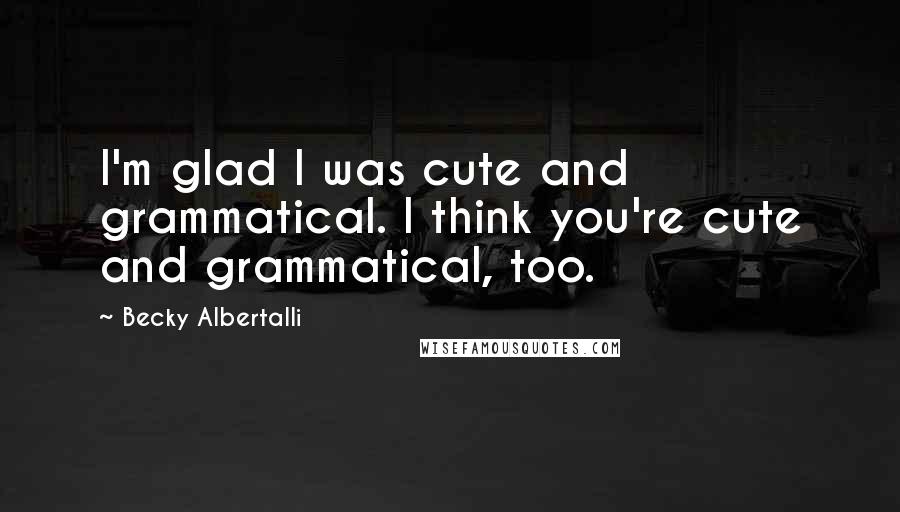 Becky Albertalli Quotes: I'm glad I was cute and grammatical. I think you're cute and grammatical, too.