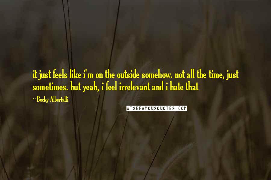 Becky Albertalli Quotes: it just feels like i'm on the outside somehow. not all the time, just sometimes. but yeah, i feel irrelevant and i hate that