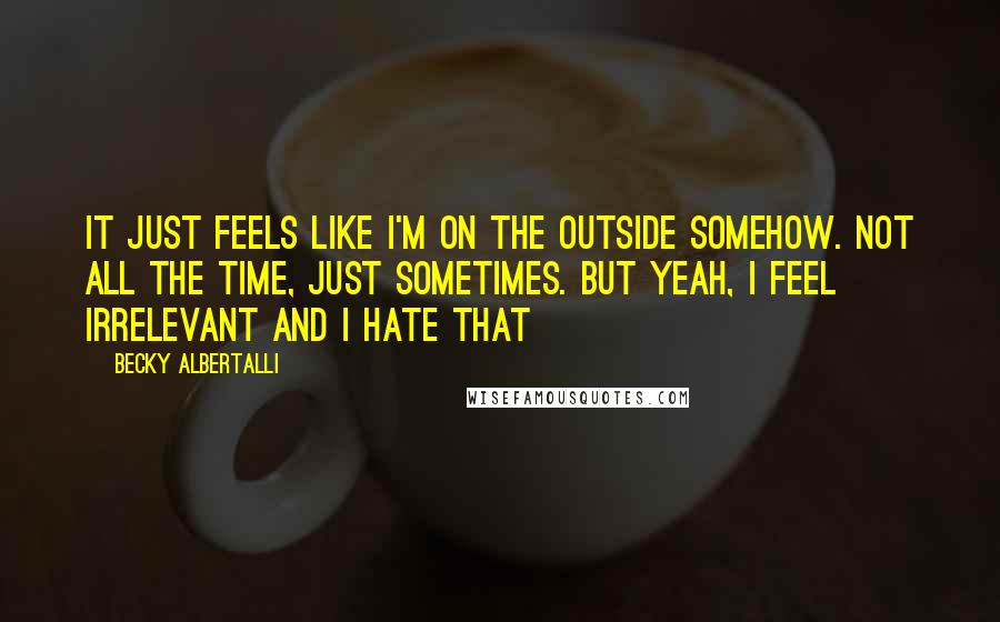 Becky Albertalli Quotes: it just feels like i'm on the outside somehow. not all the time, just sometimes. but yeah, i feel irrelevant and i hate that