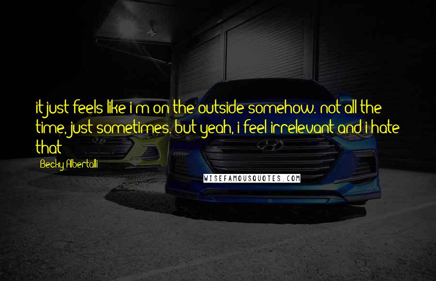 Becky Albertalli Quotes: it just feels like i'm on the outside somehow. not all the time, just sometimes. but yeah, i feel irrelevant and i hate that