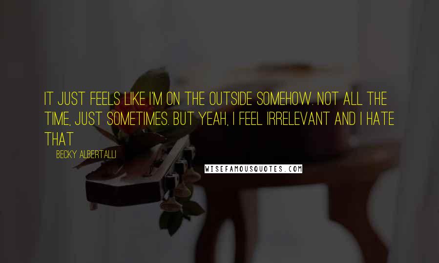 Becky Albertalli Quotes: it just feels like i'm on the outside somehow. not all the time, just sometimes. but yeah, i feel irrelevant and i hate that