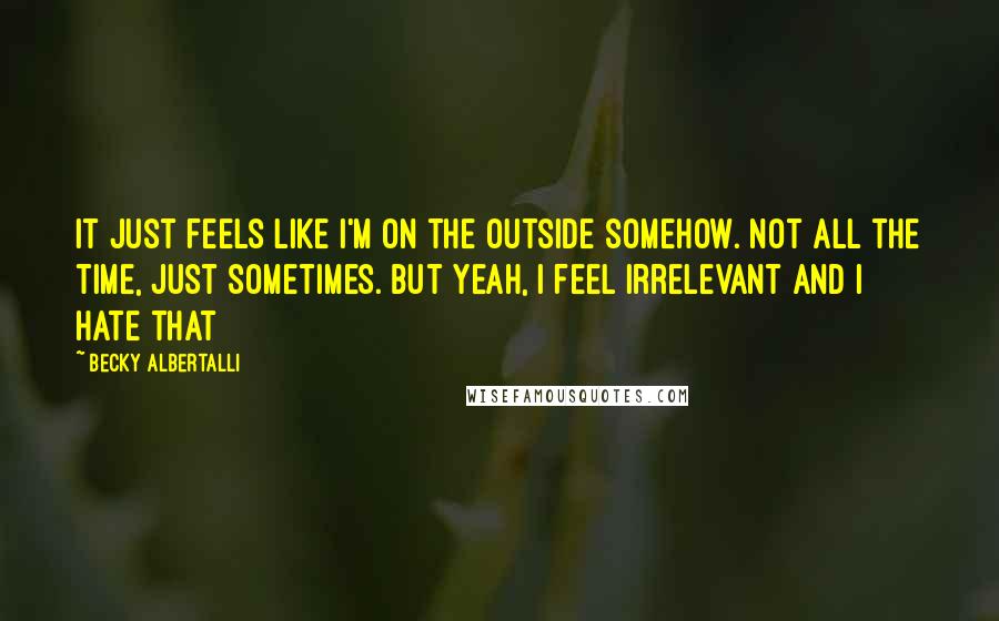 Becky Albertalli Quotes: it just feels like i'm on the outside somehow. not all the time, just sometimes. but yeah, i feel irrelevant and i hate that