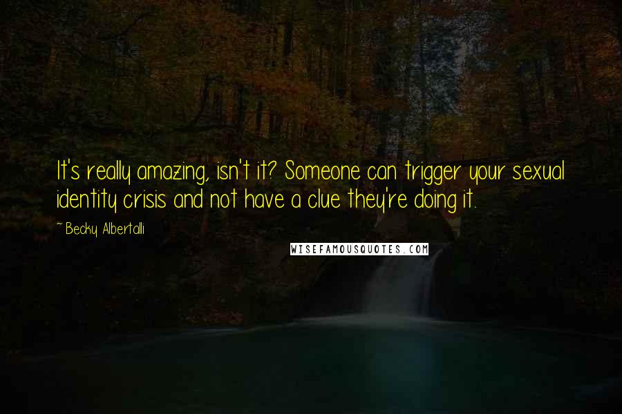 Becky Albertalli Quotes: It's really amazing, isn't it? Someone can trigger your sexual identity crisis and not have a clue they're doing it.