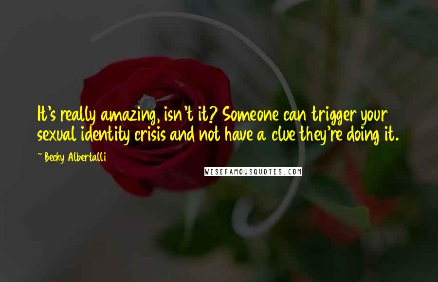 Becky Albertalli Quotes: It's really amazing, isn't it? Someone can trigger your sexual identity crisis and not have a clue they're doing it.