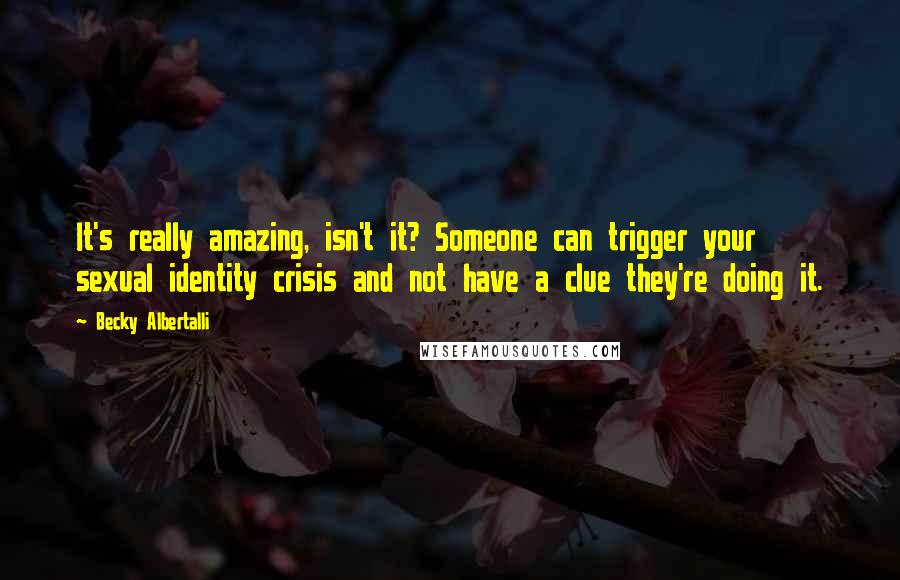 Becky Albertalli Quotes: It's really amazing, isn't it? Someone can trigger your sexual identity crisis and not have a clue they're doing it.