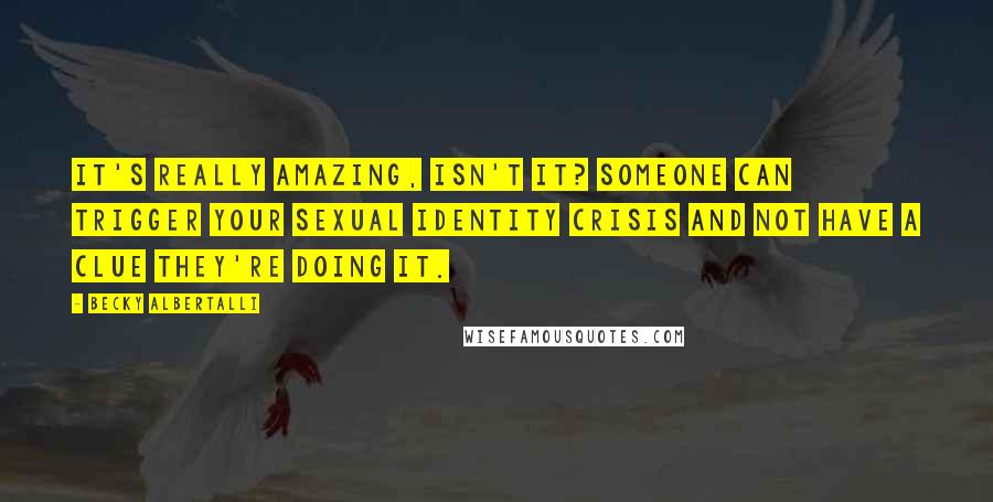 Becky Albertalli Quotes: It's really amazing, isn't it? Someone can trigger your sexual identity crisis and not have a clue they're doing it.