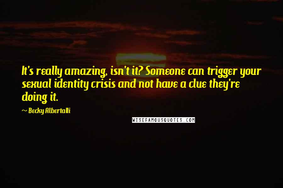 Becky Albertalli Quotes: It's really amazing, isn't it? Someone can trigger your sexual identity crisis and not have a clue they're doing it.