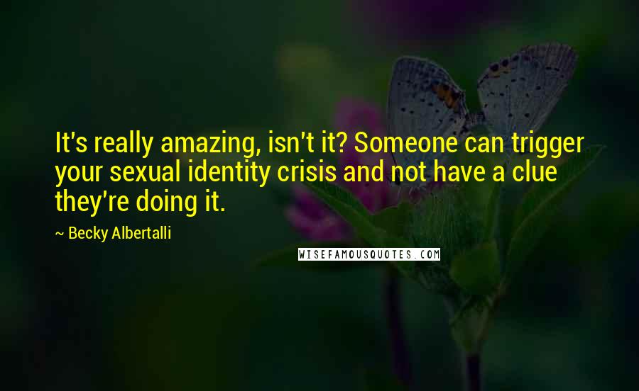 Becky Albertalli Quotes: It's really amazing, isn't it? Someone can trigger your sexual identity crisis and not have a clue they're doing it.