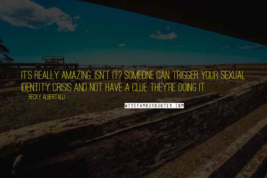 Becky Albertalli Quotes: It's really amazing, isn't it? Someone can trigger your sexual identity crisis and not have a clue they're doing it.