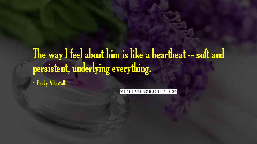 Becky Albertalli Quotes: The way I feel about him is like a heartbeat -- soft and persistent, underlying everything.