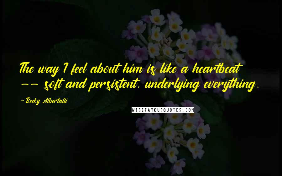 Becky Albertalli Quotes: The way I feel about him is like a heartbeat -- soft and persistent, underlying everything.