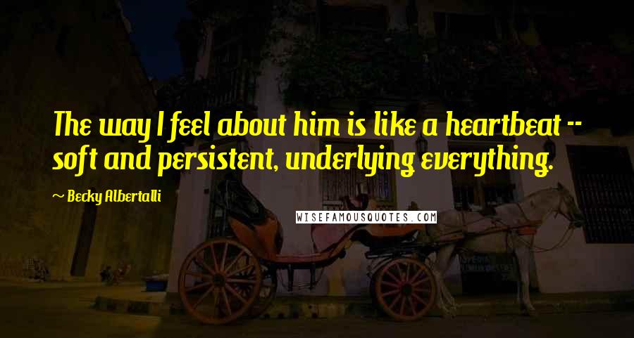 Becky Albertalli Quotes: The way I feel about him is like a heartbeat -- soft and persistent, underlying everything.