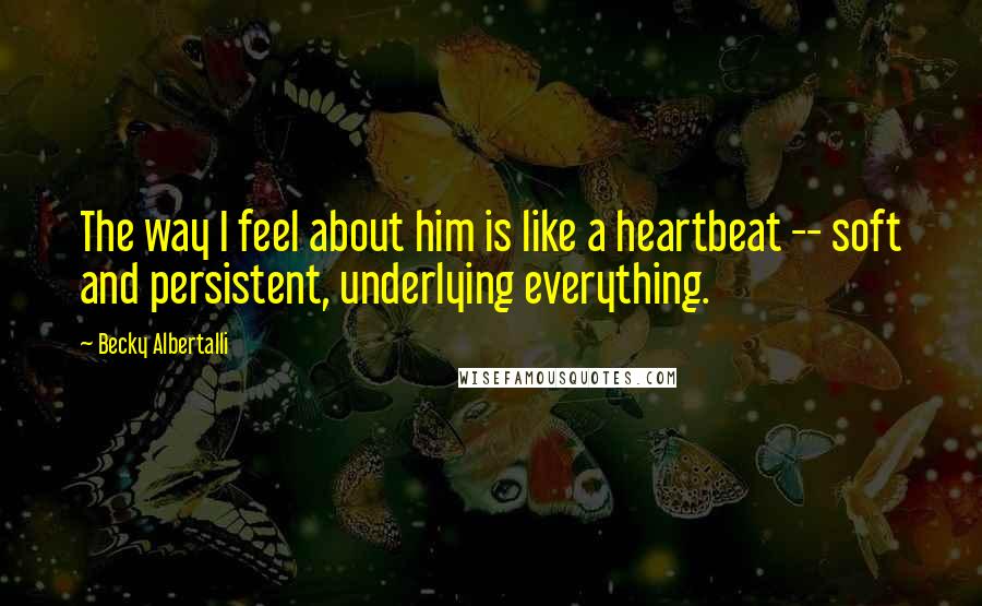 Becky Albertalli Quotes: The way I feel about him is like a heartbeat -- soft and persistent, underlying everything.