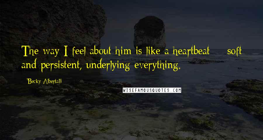 Becky Albertalli Quotes: The way I feel about him is like a heartbeat -- soft and persistent, underlying everything.