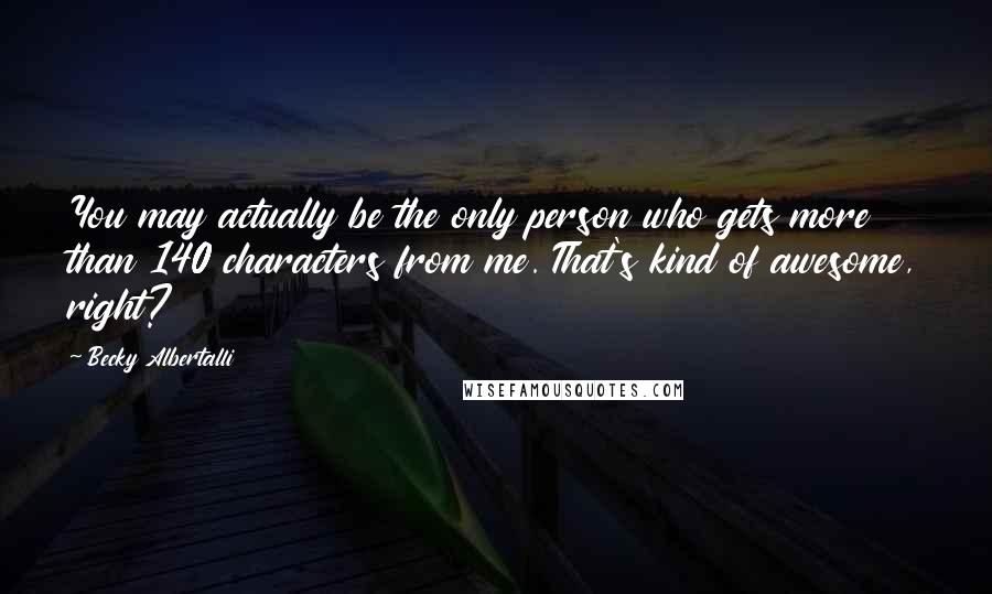 Becky Albertalli Quotes: You may actually be the only person who gets more than 140 characters from me. That's kind of awesome, right?