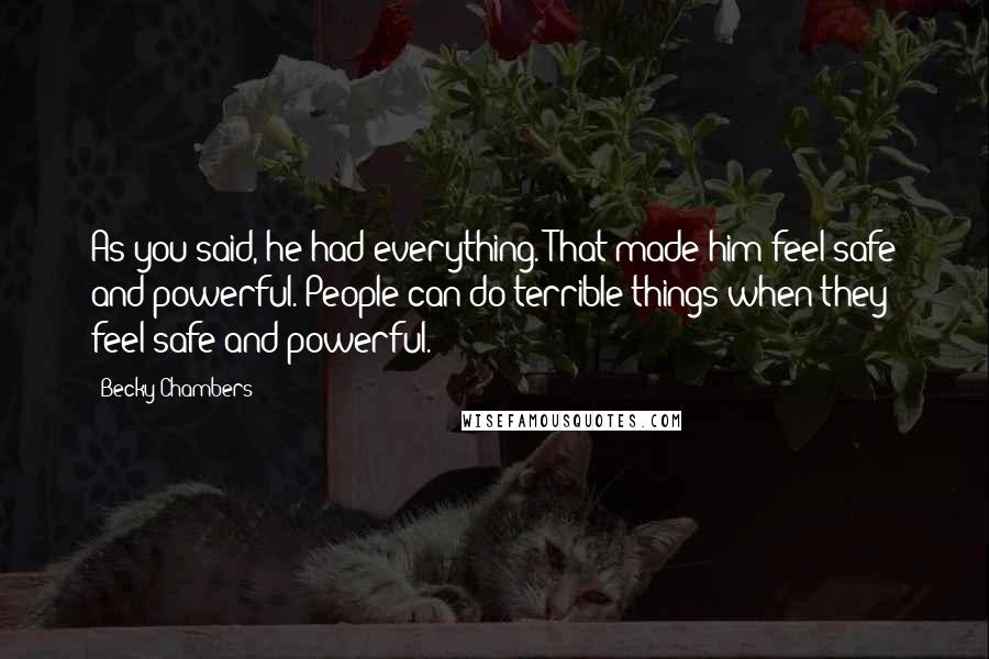 Becky Chambers Quotes: As you said, he had everything. That made him feel safe and powerful. People can do terrible things when they feel safe and powerful.