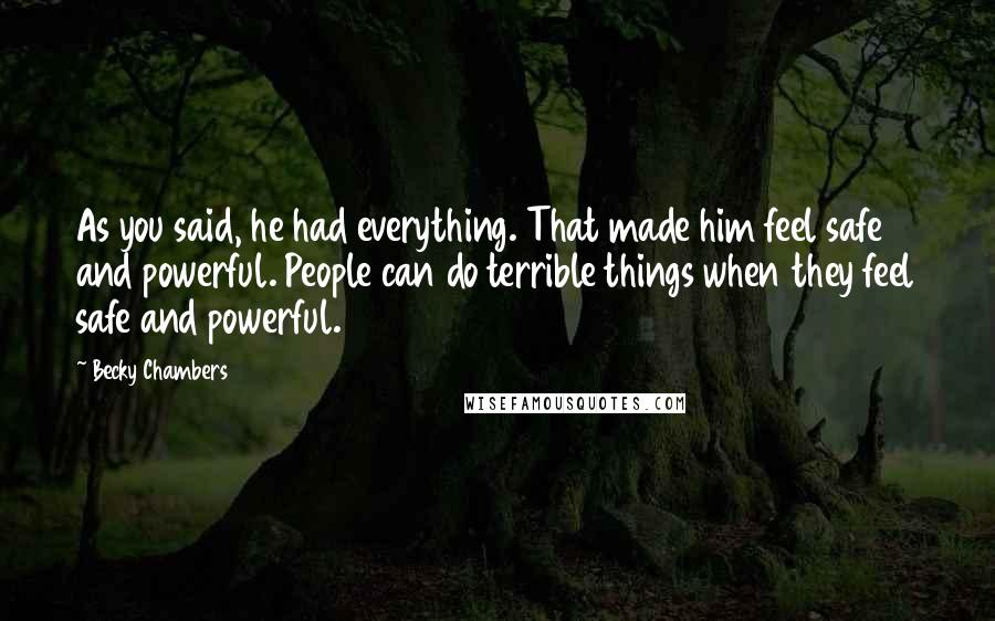 Becky Chambers Quotes: As you said, he had everything. That made him feel safe and powerful. People can do terrible things when they feel safe and powerful.