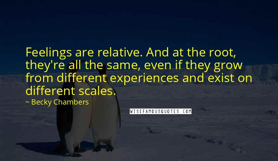 Becky Chambers Quotes: Feelings are relative. And at the root, they're all the same, even if they grow from different experiences and exist on different scales.