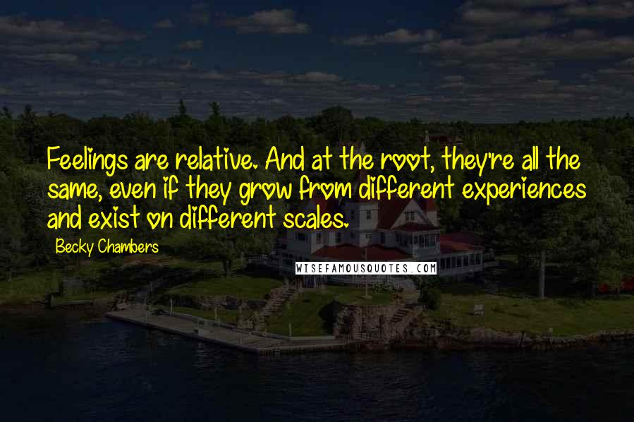 Becky Chambers Quotes: Feelings are relative. And at the root, they're all the same, even if they grow from different experiences and exist on different scales.