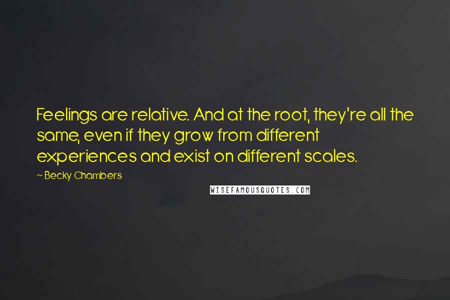 Becky Chambers Quotes: Feelings are relative. And at the root, they're all the same, even if they grow from different experiences and exist on different scales.