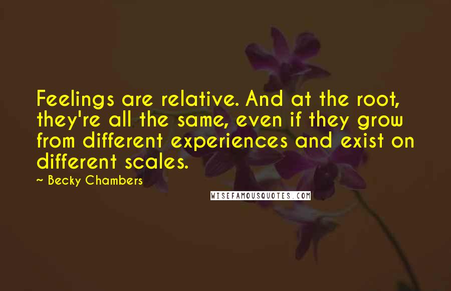 Becky Chambers Quotes: Feelings are relative. And at the root, they're all the same, even if they grow from different experiences and exist on different scales.