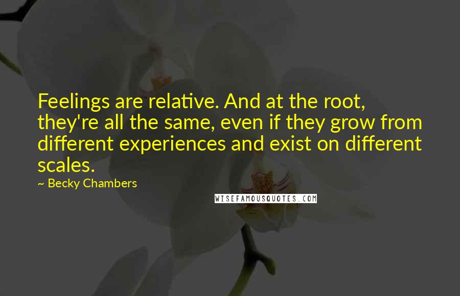 Becky Chambers Quotes: Feelings are relative. And at the root, they're all the same, even if they grow from different experiences and exist on different scales.