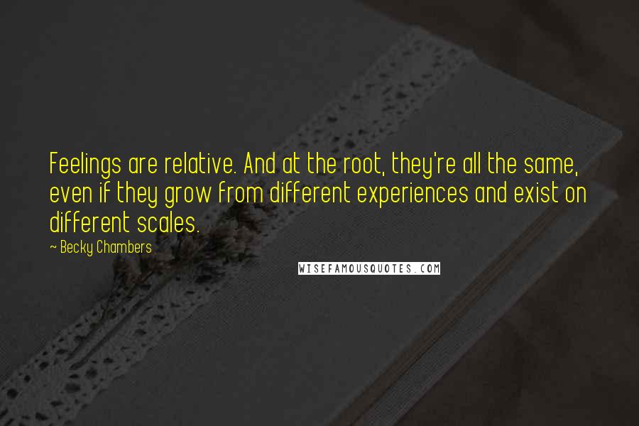 Becky Chambers Quotes: Feelings are relative. And at the root, they're all the same, even if they grow from different experiences and exist on different scales.