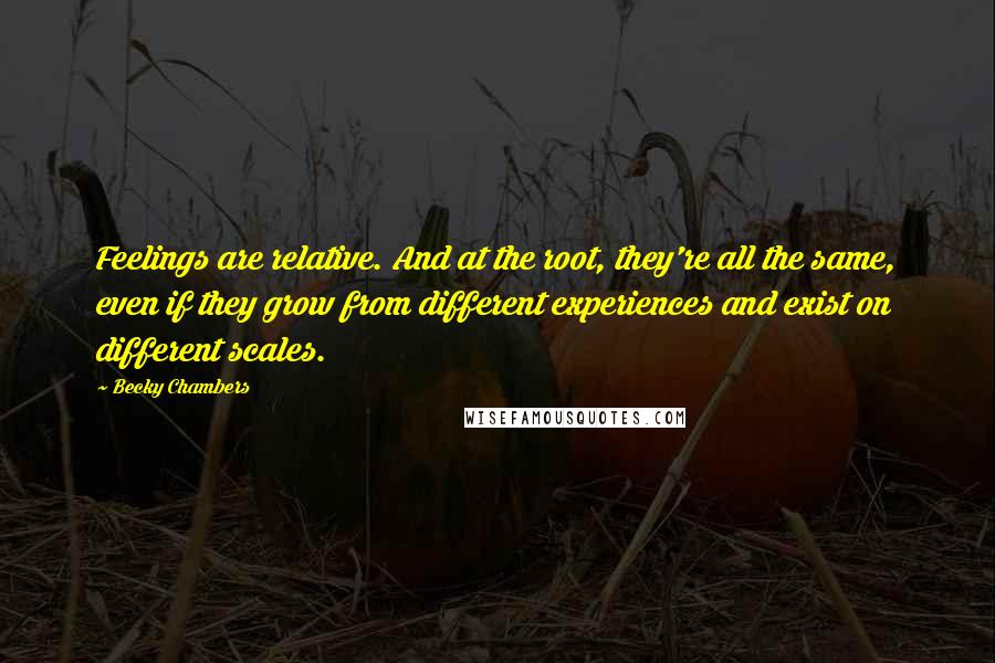 Becky Chambers Quotes: Feelings are relative. And at the root, they're all the same, even if they grow from different experiences and exist on different scales.