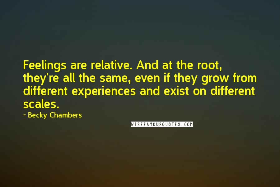 Becky Chambers Quotes: Feelings are relative. And at the root, they're all the same, even if they grow from different experiences and exist on different scales.