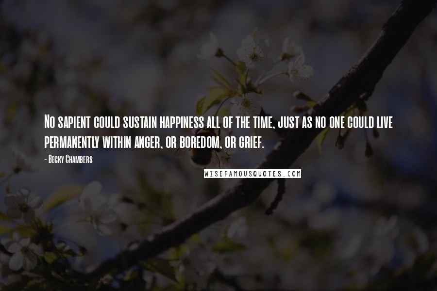 Becky Chambers Quotes: No sapient could sustain happiness all of the time, just as no one could live permanently within anger, or boredom, or grief.