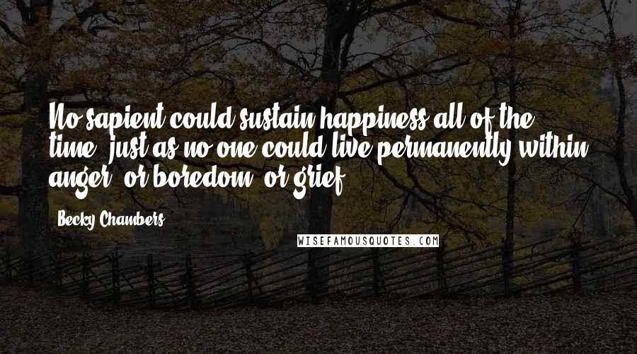 Becky Chambers Quotes: No sapient could sustain happiness all of the time, just as no one could live permanently within anger, or boredom, or grief.