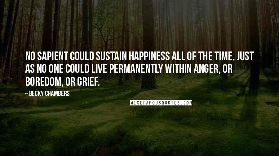 Becky Chambers Quotes: No sapient could sustain happiness all of the time, just as no one could live permanently within anger, or boredom, or grief.