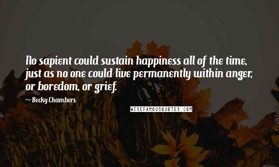 Becky Chambers Quotes: No sapient could sustain happiness all of the time, just as no one could live permanently within anger, or boredom, or grief.