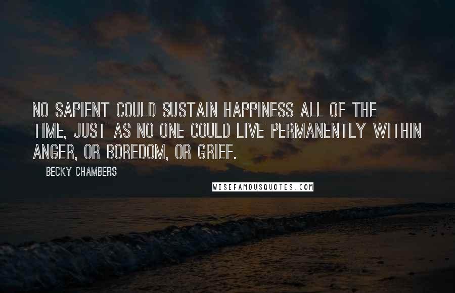 Becky Chambers Quotes: No sapient could sustain happiness all of the time, just as no one could live permanently within anger, or boredom, or grief.