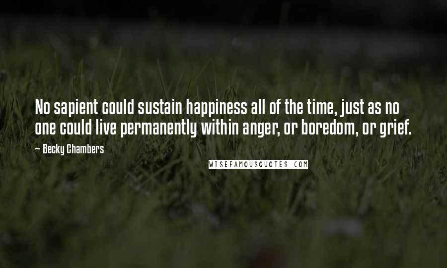 Becky Chambers Quotes: No sapient could sustain happiness all of the time, just as no one could live permanently within anger, or boredom, or grief.