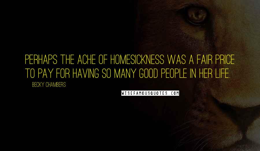 Becky Chambers Quotes: Perhaps the ache of homesickness was a fair price to pay for having so many good people in her life.