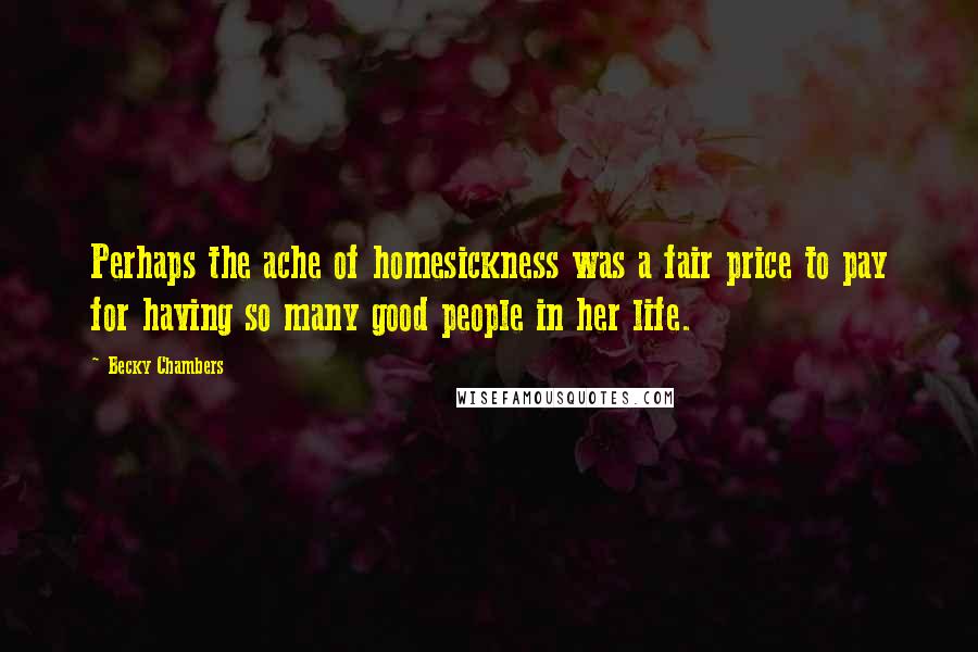 Becky Chambers Quotes: Perhaps the ache of homesickness was a fair price to pay for having so many good people in her life.