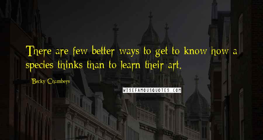 Becky Chambers Quotes: There are few better ways to get to know how a species thinks than to learn their art.