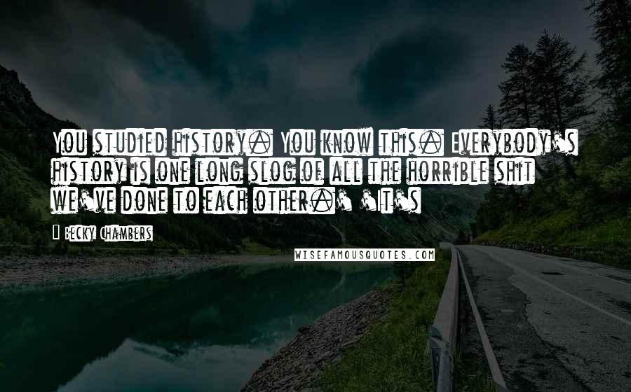 Becky Chambers Quotes: You studied history. You know this. Everybody's history is one long slog of all the horrible shit we've done to each other.' 'It's