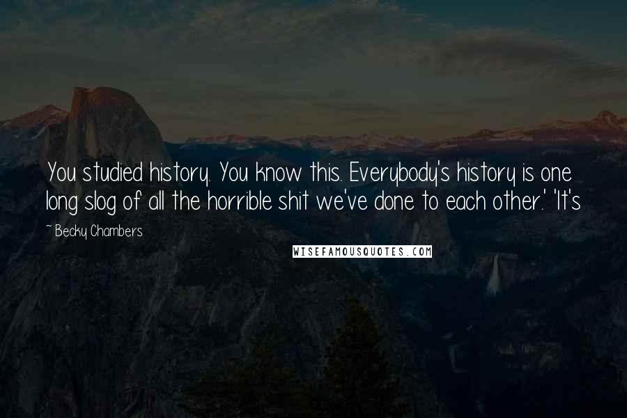 Becky Chambers Quotes: You studied history. You know this. Everybody's history is one long slog of all the horrible shit we've done to each other.' 'It's