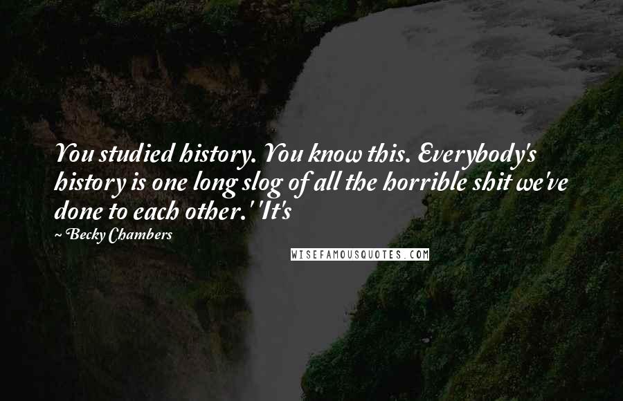 Becky Chambers Quotes: You studied history. You know this. Everybody's history is one long slog of all the horrible shit we've done to each other.' 'It's