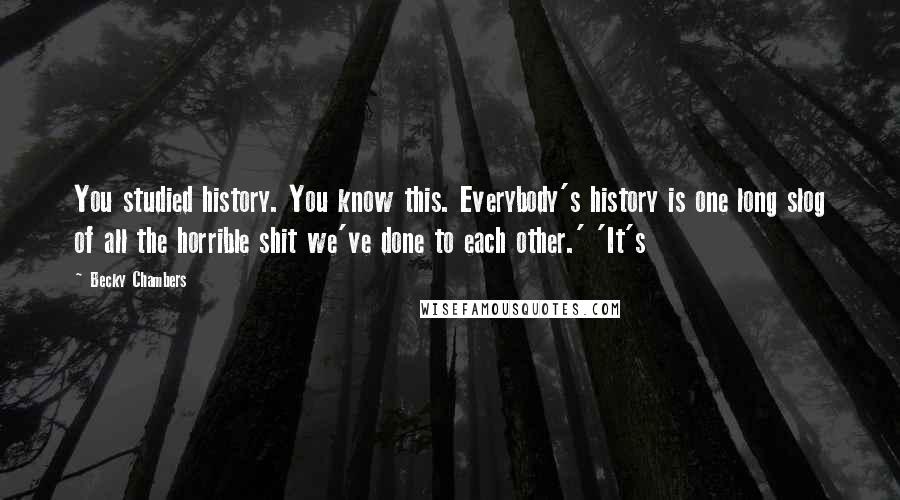 Becky Chambers Quotes: You studied history. You know this. Everybody's history is one long slog of all the horrible shit we've done to each other.' 'It's