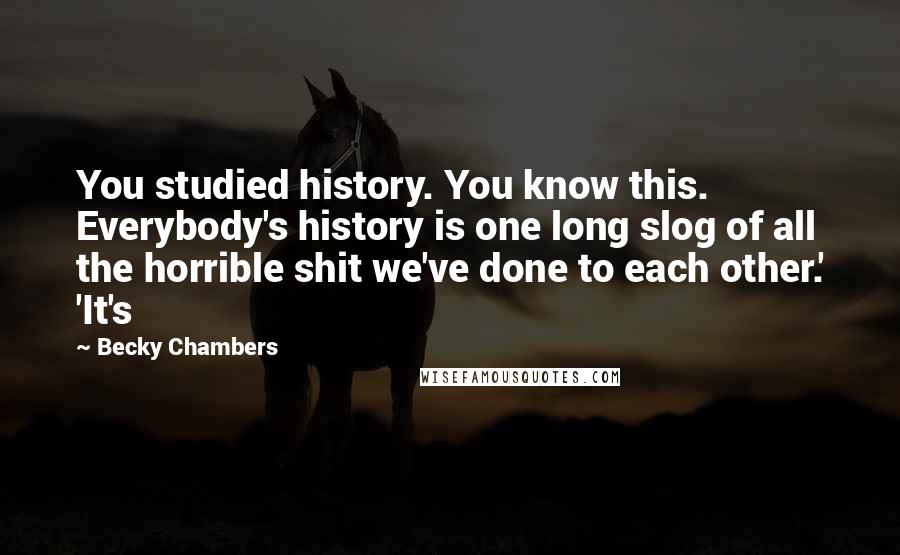 Becky Chambers Quotes: You studied history. You know this. Everybody's history is one long slog of all the horrible shit we've done to each other.' 'It's