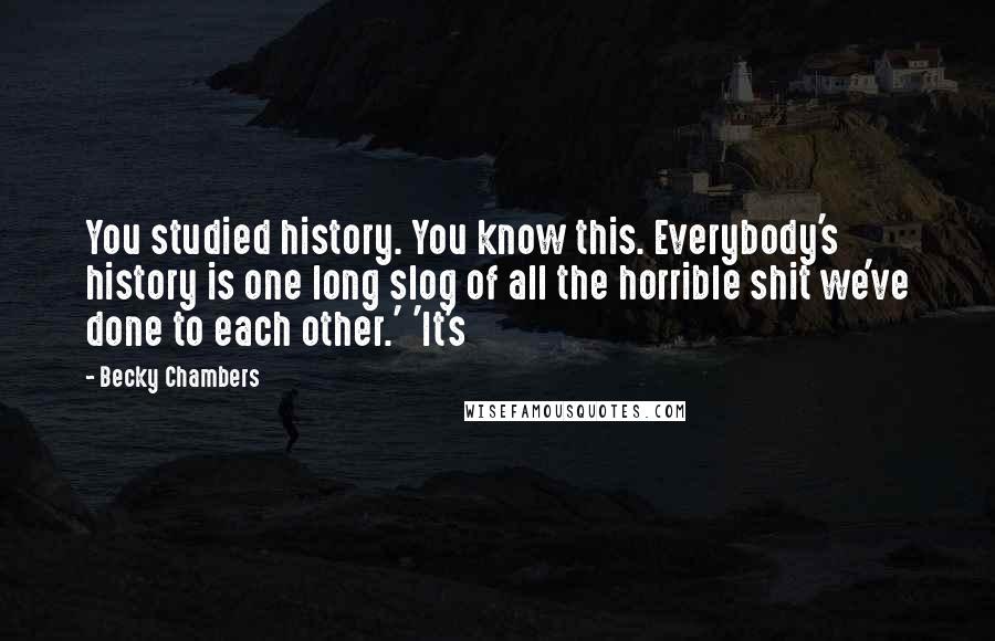 Becky Chambers Quotes: You studied history. You know this. Everybody's history is one long slog of all the horrible shit we've done to each other.' 'It's