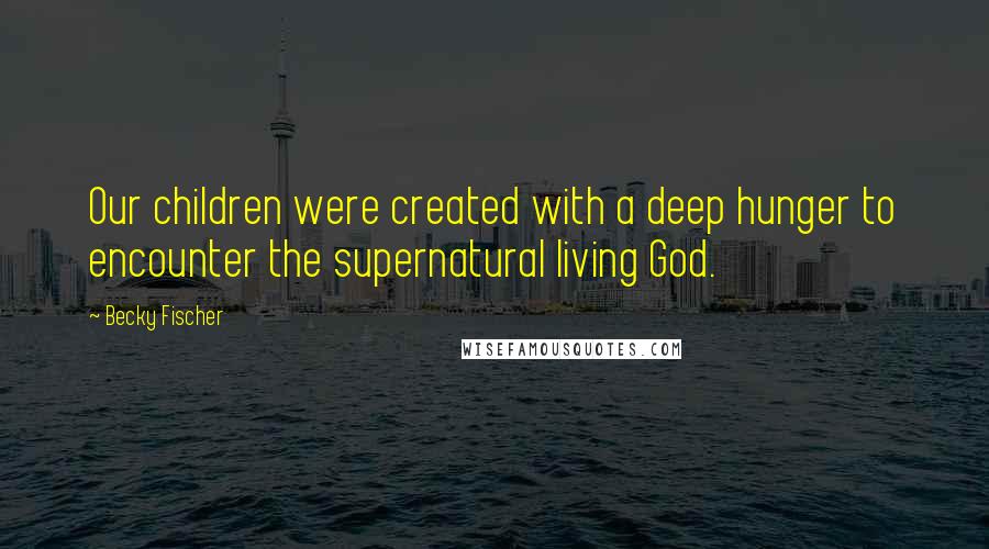 Becky Fischer Quotes: Our children were created with a deep hunger to encounter the supernatural living God.