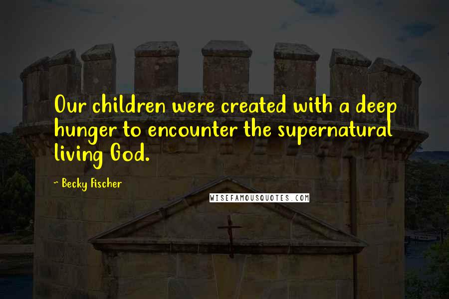 Becky Fischer Quotes: Our children were created with a deep hunger to encounter the supernatural living God.